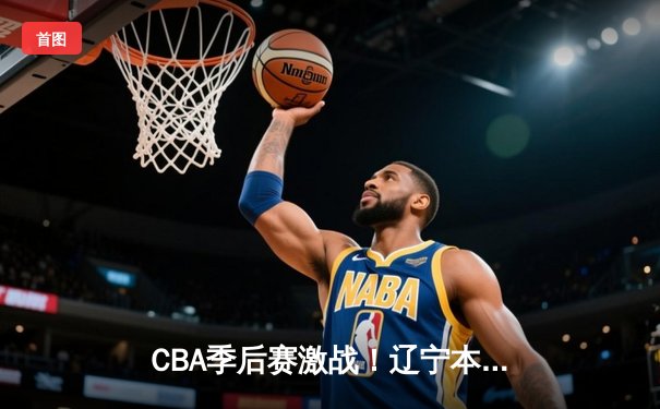 CBA季后赛激战！辽宁本钢加时险胜广东宏远，赵继伟33分主宰决胜时刻