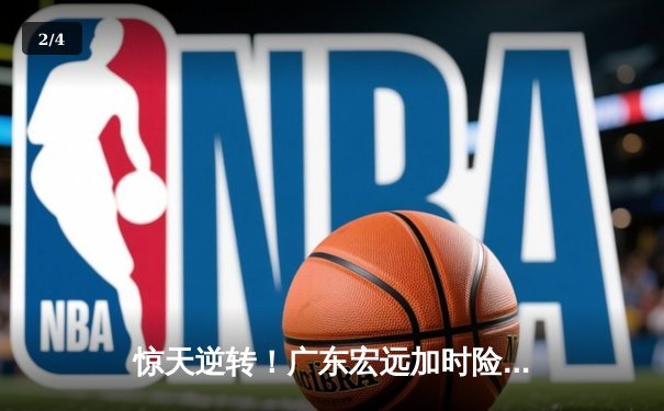 惊天逆转！广东宏远加时险胜辽宁本钢，胡明轩35分创赛季新高 - 2