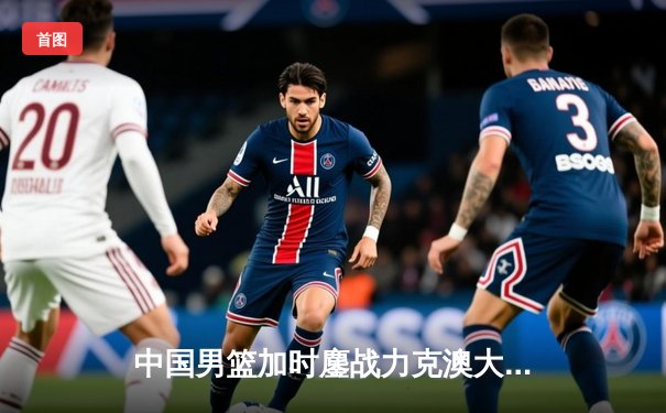 中国男篮加时鏖战力克澳大利亚，周琦28+15统治内线，赵睿关键三分锁定胜局