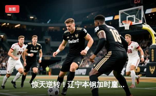 惊天逆转！辽宁本钢加时鏖战力克广东华南虎，总决赛悬念再起