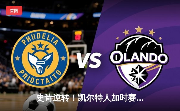 史诗逆转！凯尔特人加时赛绝境逢生，塔图姆51分率队攻克费城